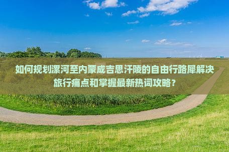 如何规划漯河至内蒙成吉思汗陵的自由行路犀解决旅行痛点和掌握最新热词攻略？
