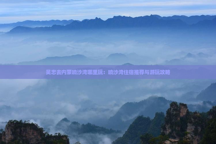 吴忠去内蒙响沙湾哪里玩：响沙湾住宿推荐与游玩攻略
