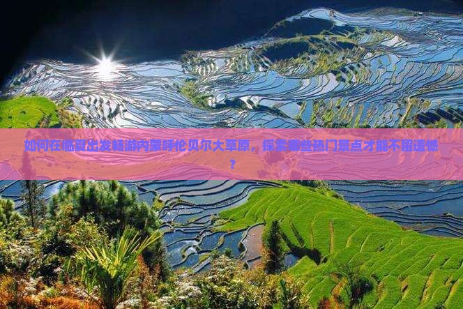 如何在临夏出发畅游内蒙呼伦贝尔大草原，探索哪些热门景点才能不留遗憾？