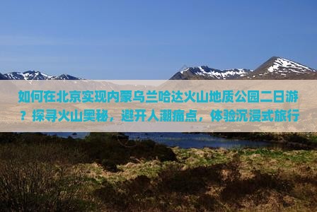 如何在北京实现内蒙乌兰哈达火山地质公园二日游？探寻火山奥秘，避开人潮痛点，体验沉浸式旅行新风尚！