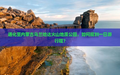 通化至内蒙古乌兰哈达火山地质公园，如何规划一日游行程？