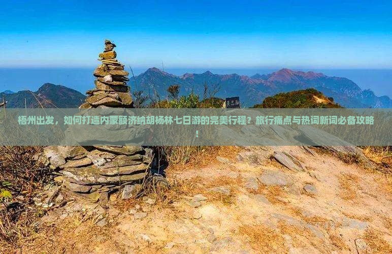 梧州出发，如何打造内蒙额济纳胡杨林七日游的完美行程？旅行痛点与热词新词必备攻略！