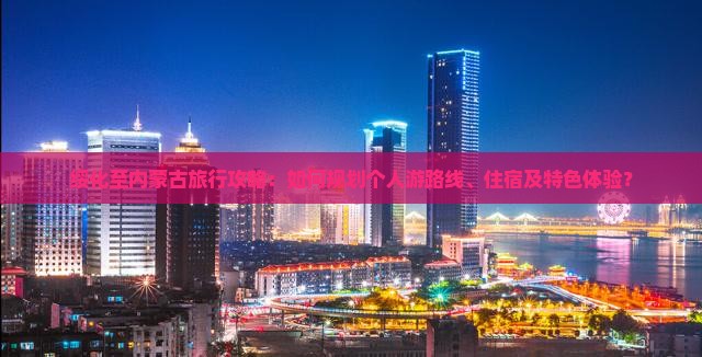 绥化至内蒙古旅行攻略：如何规划个人游路线、住宿及特色体验？