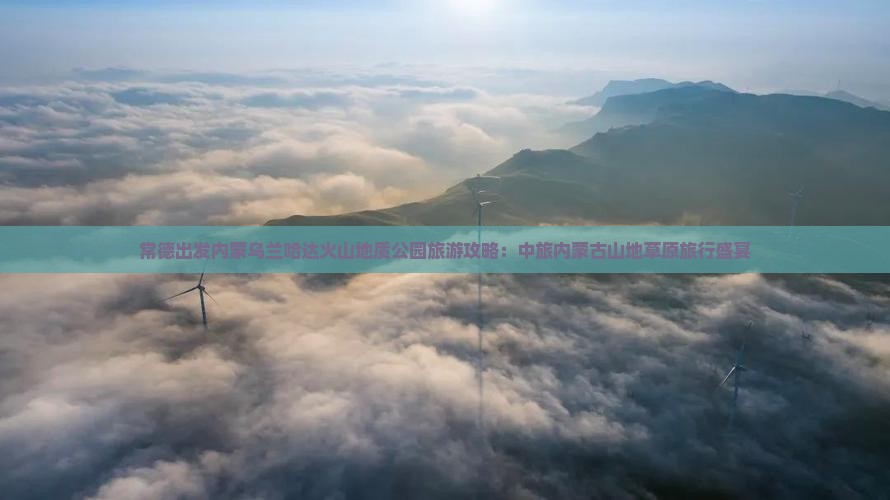 常德出发内蒙乌兰哈达火山地质公园旅游攻略：中旅内蒙古山地草原旅行盛宴