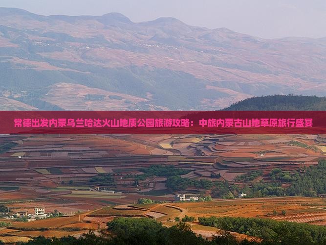 常德出发内蒙乌兰哈达火山地质公园旅游攻略：中旅内蒙古山地草原旅行盛宴