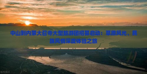 中山到内蒙大召寺大型旅游团招募启动：草原风光、民族风情深度体验之旅
