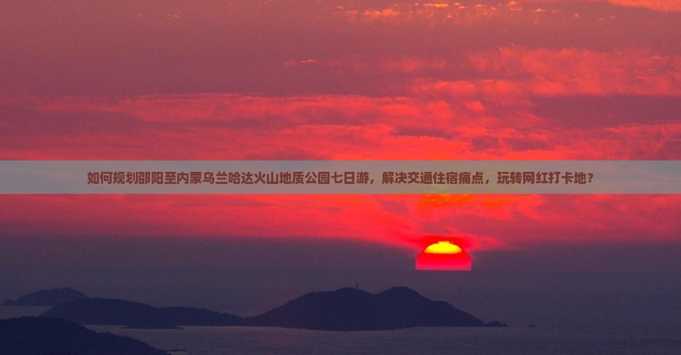 如何规划邵阳至内蒙乌兰哈达火山地质公园七日游，解决交通住宿痛点，玩转网红打卡地？