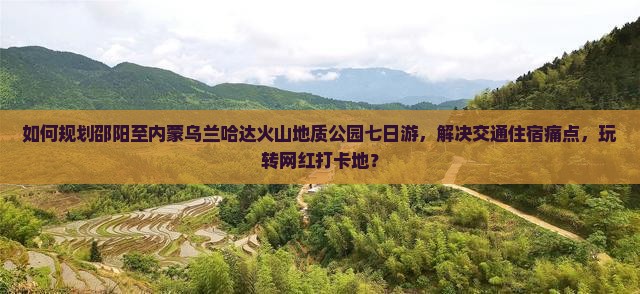 如何规划邵阳至内蒙乌兰哈达火山地质公园七日游，解决交通住宿痛点，玩转网红打卡地？