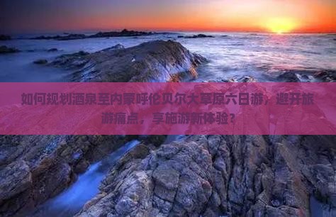 如何规划酒泉至内蒙呼伦贝尔大草原六日游，避开旅游痛点，享施游新体验？