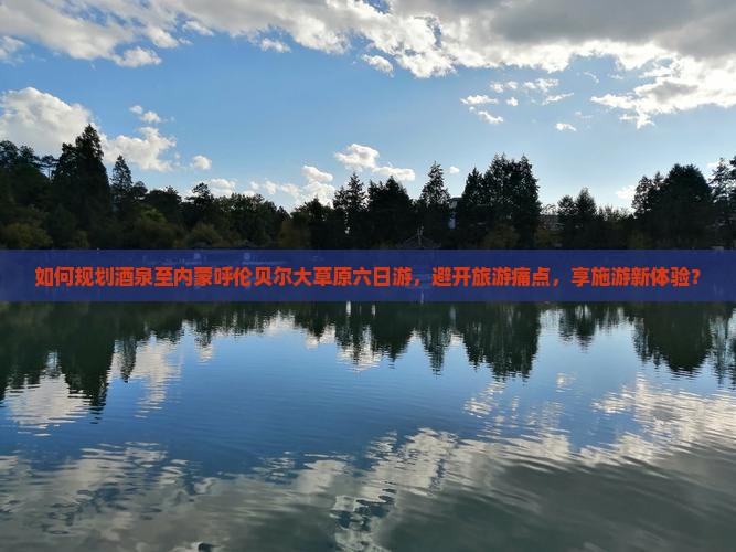 如何规划酒泉至内蒙呼伦贝尔大草原六日游，避开旅游痛点，享施游新体验？
