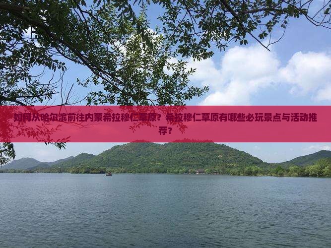 如何从哈尔滨前往内蒙希拉穆仁草原？希拉穆仁草原有哪些必玩景点与活动推荐？