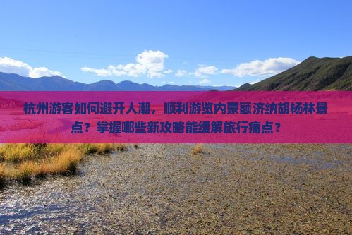 杭州游客如何避开人潮，顺利游览内蒙额济纳胡杨林景点？掌握哪些新攻略能缓解旅行痛点？