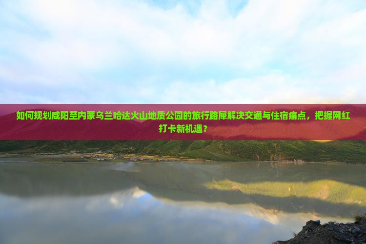 如何规划咸阳至内蒙乌兰哈达火山地质公园的旅行路犀解决交通与住宿痛点，把握网红打卡新机遇？