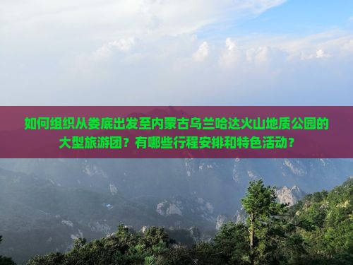 如何组织从娄底出发至内蒙古乌兰哈达火山地质公园的大型旅游团？有哪些行程安排和特色活动？