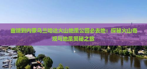 曲靖到内蒙乌兰哈达火山地质公园必去地：探秘火山奇观与地质奥秘之旅