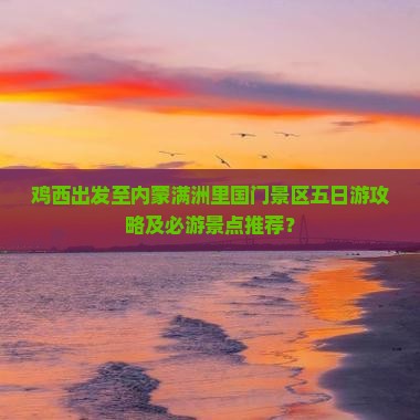 鸡西出发至内蒙满洲里国门景区五日游攻略及必游景点推荐？