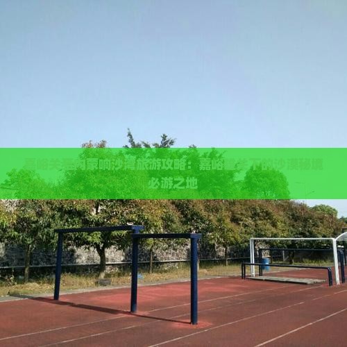 嘉峪关至内蒙响沙湾旅游攻略:嘉峪雄关下的沙漠秘境必游之地 嘉峪关至内蒙响沙湾旅游攻略:嘉峪雄关下的沙漠秘境必游之地