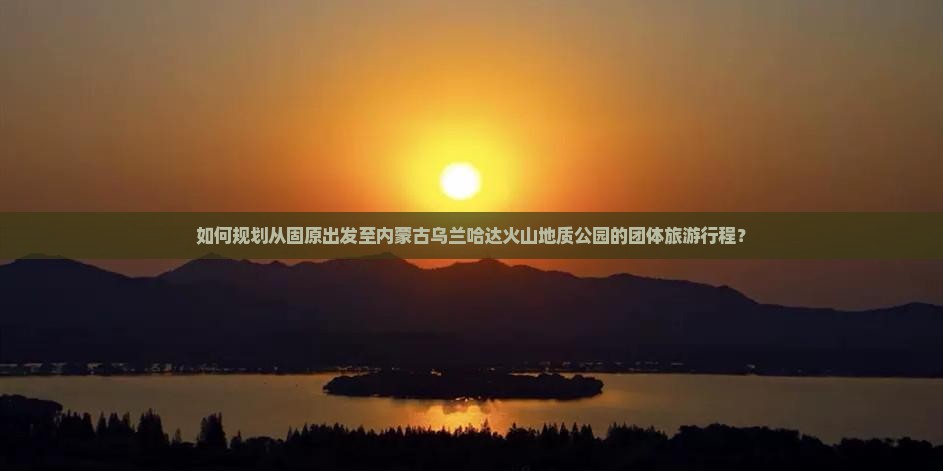 如何规划从固原出发至内蒙古乌兰哈达火山地质公园的团体旅游行程？