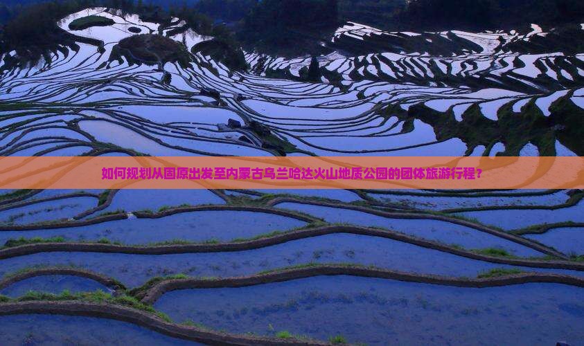如何规划从固原出发至内蒙古乌兰哈达火山地质公园的团体旅游行程？