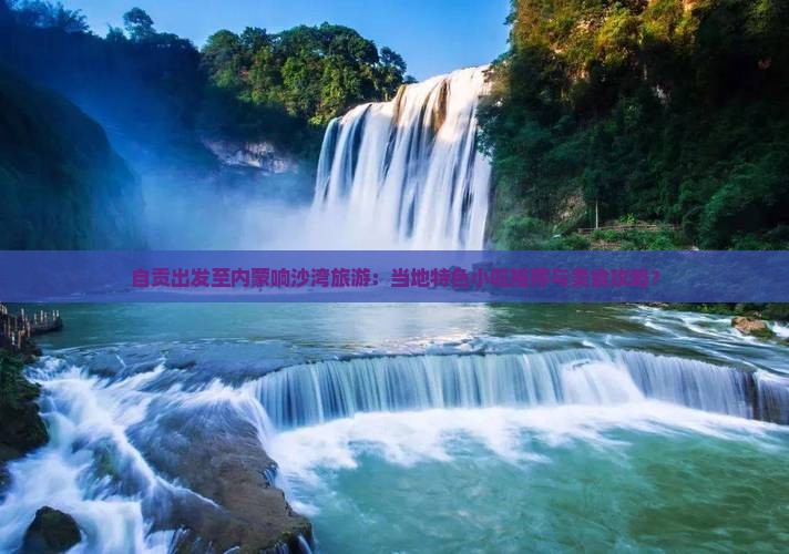 自贡出发至内蒙响沙湾旅游:当地特色小吃推荐与美食攻略? 自贡出发至内蒙响沙湾旅游:当地特色小吃推荐与美食攻略?