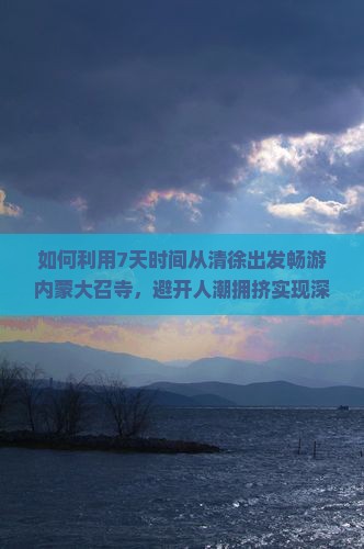 如何利用7天时间从清徐出发畅游内蒙大召寺，避开人潮拥挤实现深度游？