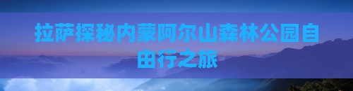 拉萨探秘内蒙阿尔山森林公园自由行之旅