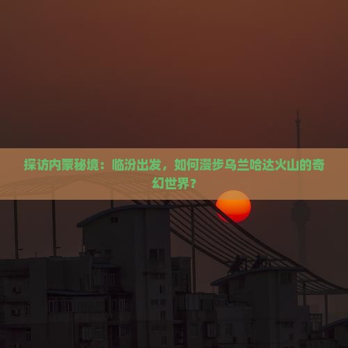 探访内蒙秘境：临汾出发，如何漫步乌兰哈达火山的奇幻世界？