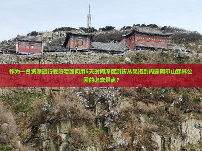 作为一名资深旅行爱好宅如何用5天时间深度游历从果洛到内蒙阿尔山森林公园的必去景点？