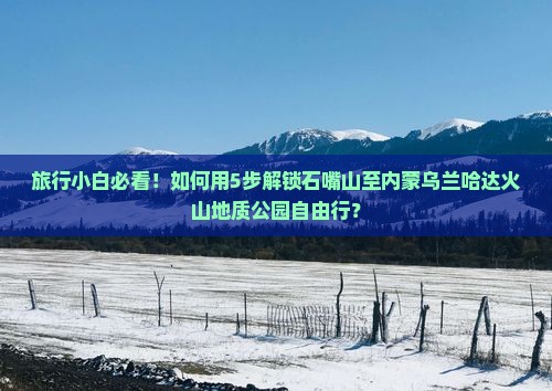 旅行小白必看！如何用5步解锁石嘴山至内蒙乌兰哈达火山地质公园自由行？