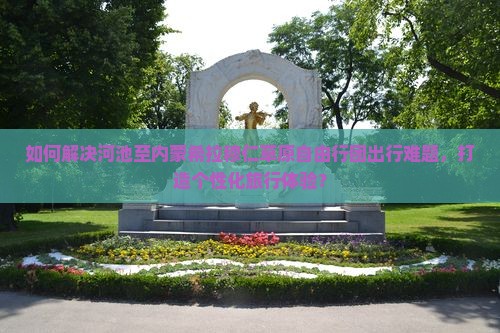 如何解决河池至内蒙希拉穆仁草原自由行团出行难题，打造个性化旅行体验？