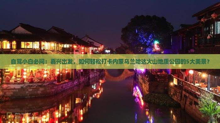 自驾小白必问：嘉兴出发，如何轻松打卡内蒙乌兰哈达火山地质公园的5大美景？