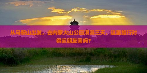 从马鞍山出发，去内蒙火山公园浪漫三天，这趟旅行对得起朋友圈吗？