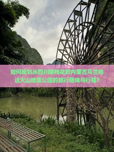 如何规划从四川攀枝花到内蒙古乌兰哈达火山地质公园的旅行路线与行程？