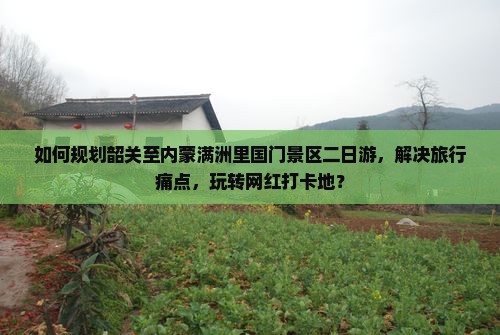 如何规划韶关至内蒙满洲里国门景区二日游，解决旅行痛点，玩转网红打卡地？