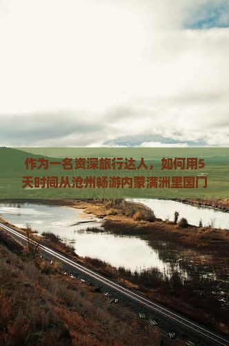 作为一名资深旅行达人，如何用5天时间从沧州畅游内蒙满洲里国门景区？