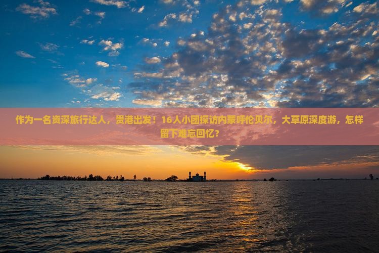 作为一名资深旅行达人，贵港出发！16人小团探访内蒙呼伦贝尔，大草原深度游，怎样留下难忘回忆？