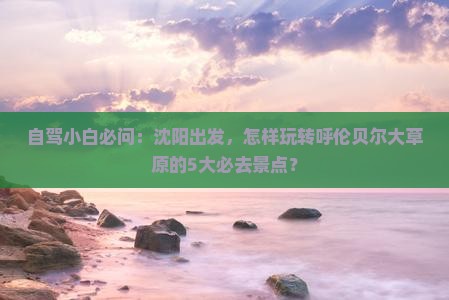 自驾小白必问：沈阳出发，怎样玩转呼伦贝尔大草原的5大必去景点？