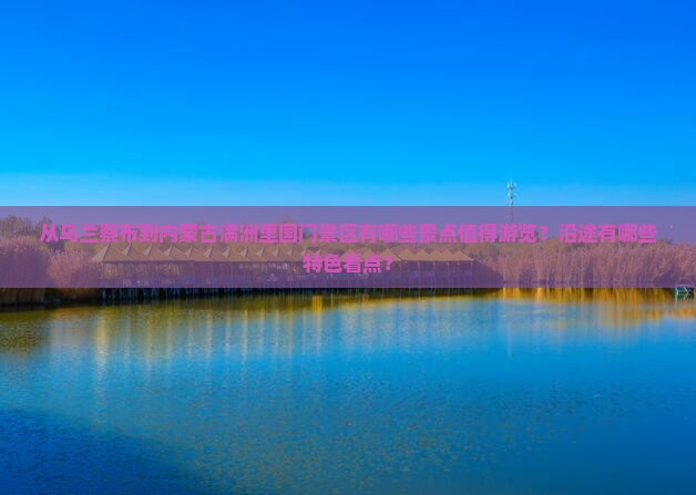 从乌兰察布到内蒙古满洲里国门景区有哪些景点值得游览？沿途有哪些特色看点？