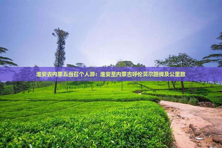 淮安去内蒙五当召个人游：淮安至内蒙古呼伦贝尔路线及公里数
