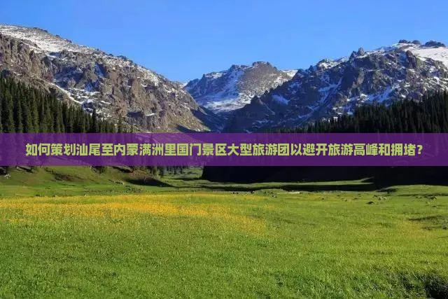 如何策划汕尾至内蒙满洲里国门景区大型旅游团以避开旅游高峰和拥堵？