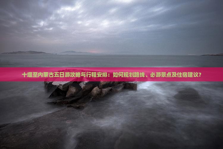十堰至内蒙古五日游攻略与行程安排：如何规划路线、必游景点及住宿建议？