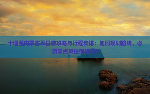 十堰至内蒙古五日游攻略与行程安排：如何规划路线、必游景点及住宿建议？