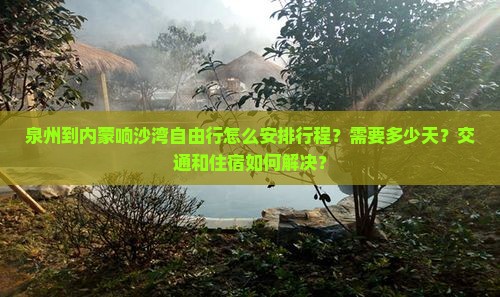 泉州到内蒙响沙湾自由行怎么安排行程？需要多少天？交通和住宿如何解决？