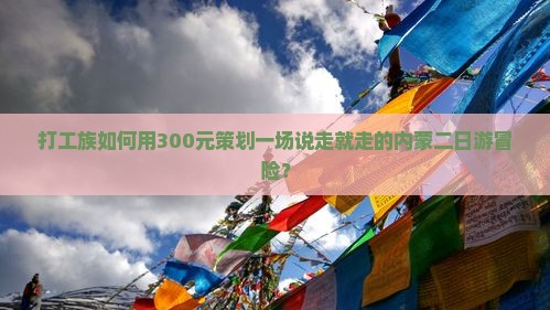 打工族如何用300元策划一场说走就走的内蒙二日游冒险？