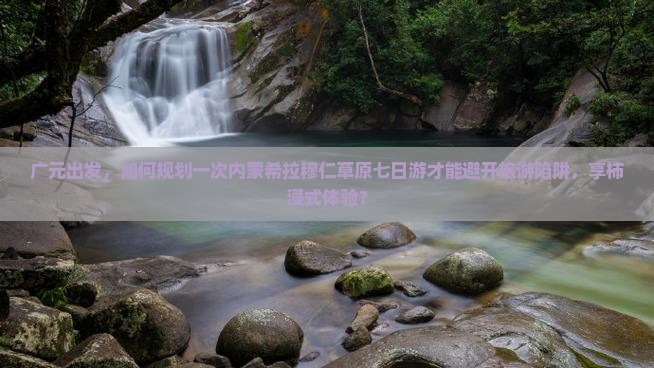 广元出发，如何规划一次内蒙希拉穆仁草原七日游才能避开旅游陷阱，享柿浸式体验？