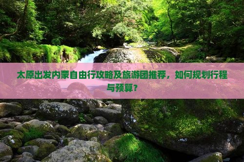 太原出发内蒙自由行攻略及旅游团推荐，如何规划行程与预算？