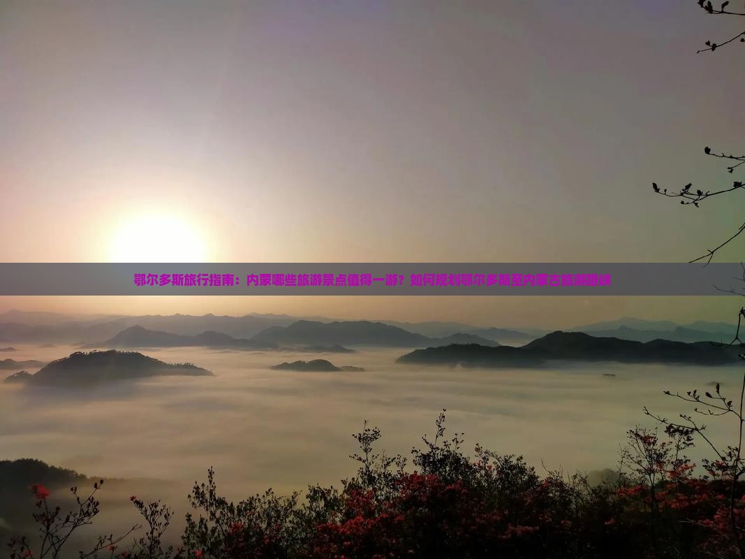 鄂尔多斯旅行指南：内蒙哪些旅游景点值得一游？如何规划鄂尔多斯至内蒙古旅游路峡