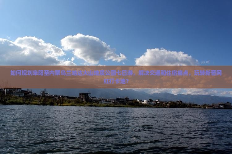 如何规划阜阳至内蒙乌兰哈达火山地质公园七日游，解决交通和住宿痛点，玩转新晋网红打卡地？