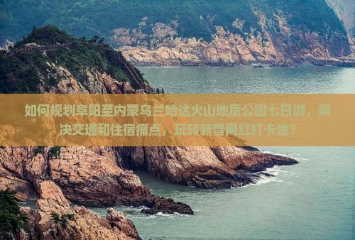 如何规划阜阳至内蒙乌兰哈达火山地质公园七日游，解决交通和住宿痛点，玩转新晋网红打卡地？