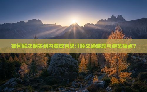如何解决韶关到内蒙成吉思汗陵交通难题与游览痛点？